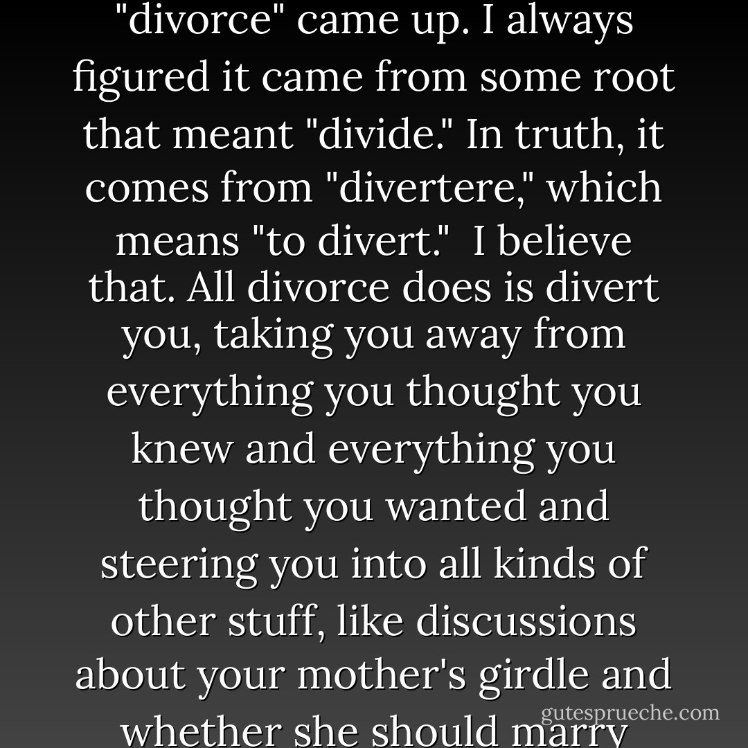 In college, I had a course in Latin, and one day the word "divorce" came up. I always figured it came from some root that meant "divide." In truth, it comes from "divertere," which means "to divert."<br /><br />I believe that. All divorce does is divert you, taking you away from everything you thought you knew and everything you thought you wanted and steering you into all kinds of other stuff, like discussions about your mother's girdle and whether she should marry someone else. - Mitch Albom