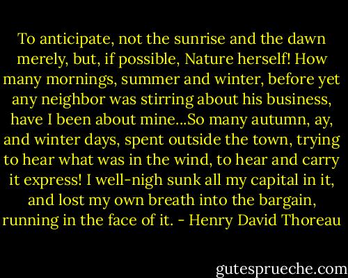 To anticipate, not the sunrise and the dawn merely, but, if possible, Nature herself! How many mornings, summer and winter, before yet any neighbor was stirring about his business, have I been about mine...So many autumn, ay, and winter days, spent outside the town, trying to hear what was in the wind, to hear and carry it express! I well-nigh sunk all my capital in it, and lost my own breath into the bargain, running in the face of it. - Henry David Thoreau