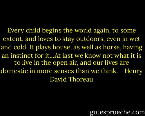 Every child begins the world again, to some extent, and loves to stay outdoors, even in wet and cold. It plays house, as well as horse, having an instinct for it...At last we know not what it is to live in the open air, and our lives are domestic in more senses than we think. - Henry David Thoreau