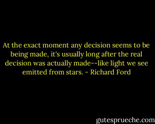At the exact moment any decision seems to be being made, it's usually long after the real decision was actually made--like light we see emitted from stars. - Richard Ford