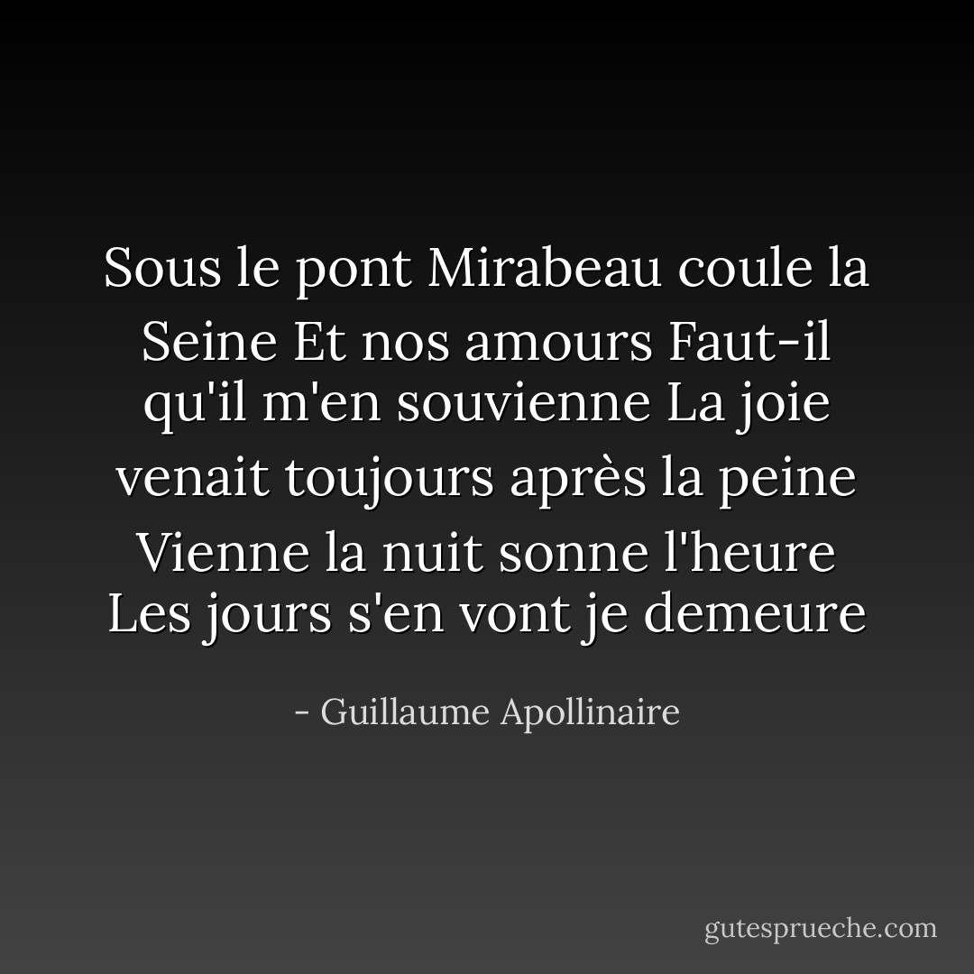 Sous le pont Mirabeau coule la Seine<br />Et nos amours<br />Faut-il qu'il m'en souvienne<br />La joie venait toujours après la peine<br />Vienne la nuit sonne l'heure<br />Les jours s'en vont je demeure - Guillaume Apollinaire