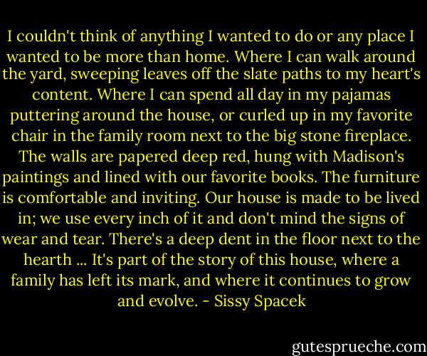 I couldn't think of anything I wanted to do or any place I wanted to be more than home. Where I can walk around the yard, sweeping leaves off the slate paths to my heart's content. Where I can spend all day in my pajamas puttering around the house, or curled up in my favorite chair in the family room next to the big stone fireplace. The walls are papered deep red, hung with Madison's paintings and lined with our favorite books. The furniture is comfortable and inviting. Our house is made to be lived in; we use every inch of it and don't mind the signs of wear and tear. There's a deep dent in the floor next to the hearth ... It's part of the story of this house, where a family has left its mark, and where it continues to grow and evolve. - Sissy Spacek