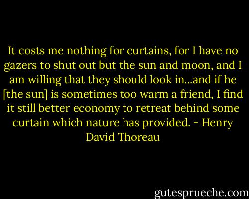 It costs me nothing for curtains, for I have no gazers to shut out but the sun and moon, and I am willing that they should look in...and if he [the sun] is sometimes too warm a friend, I find it still better economy to retreat behind some curtain which nature has provided. - Henry David Thoreau
