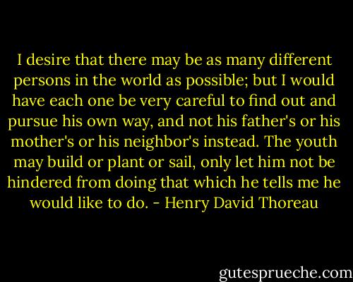 I desire that there may be as many different persons in the world as possible; but I would have each one be very careful to find out and pursue his own way, and not his father's or his mother's or his neighbor's instead. The youth may build or plant or sail, only let him not be hindered from doing that which he tells me he would like to do. - Henry David Thoreau