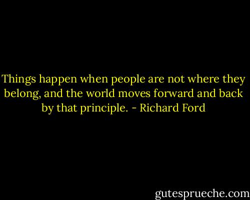 Things happen when people are not where they belong, and the world moves forward and back by that principle. - Richard Ford