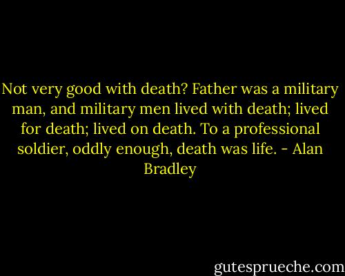 Not very good with death? Father was a military man, and military men lived with death; lived for death; lived on death. To a professional soldier, oddly enough, death was life. - Alan Bradley
