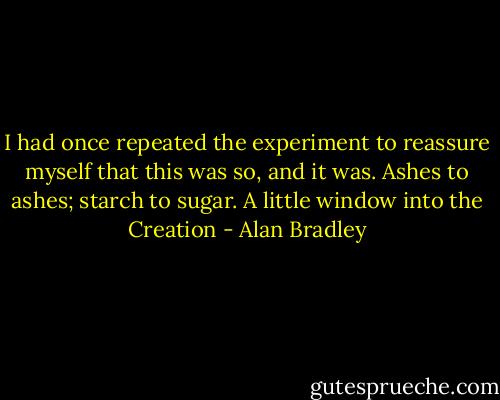 I had once repeated the experiment to reassure myself that this was so, and it was. Ashes to ashes; starch to sugar. A little window into the Creation - Alan Bradley