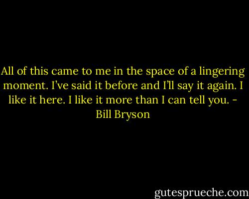 All of this came to me in the space of a lingering moment. I’ve said it before and I’ll say it again. I like it here. I like it more than I can tell you. - Bill Bryson