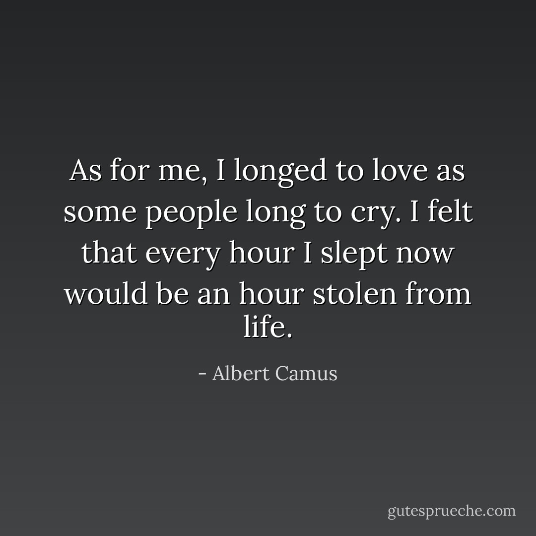 As for me, I longed to love as some people long to cry. I felt that every hour I slept now would be an hour stolen from life. - Albert Camus