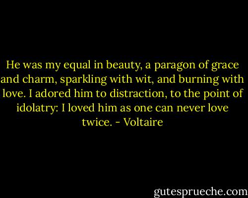 He was my equal in beauty, a paragon of grace and charm, sparkling with wit, and burning with love. I adored him to distraction, to the point of idolatry: I loved him as one can never love twice. - Voltaire