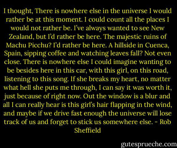 I thought, There is nowhere else in the universe I would rather be at this moment. I could count all the places I would not rather be. I’ve always wanted to see New Zealand, but I’d rather be here. The majestic ruins of Machu Picchu? I’d rather be here. A hillside in Cuenca, Spain, sipping coffee and watching leaves fall? Not even close. There is nowhere else I could imagine wanting to be besides here in this car, with this girl, on this road, listening to this song. If she breaks my heart, no matter what hell she puts me through, I can say it was worth it, just because of right now. Out the window is a blur and all I can really hear is this girl’s hair flapping in the wind, and maybe if we drive fast enough the universe will lose track of us and forget to stick us somewhere else. - Rob Sheffield