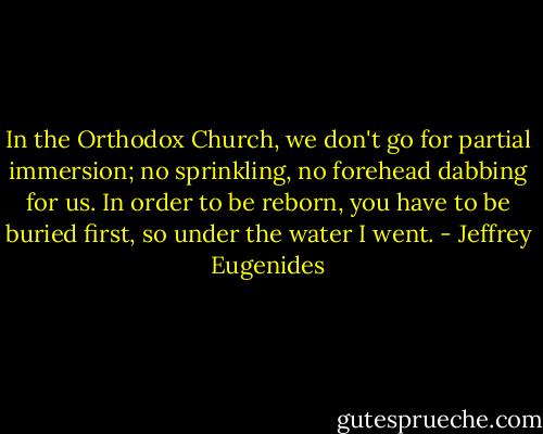 In the Orthodox Church, we don't go for partial immersion; no sprinkling, no forehead dabbing for us. In order to be reborn, you have to be buried first, so under the water I went. - Jeffrey Eugenides