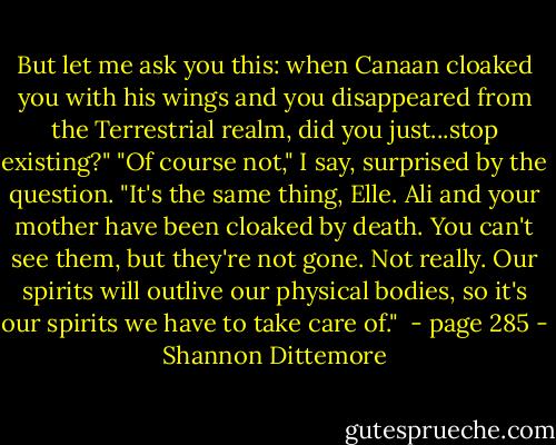 But let me ask you this: when Canaan cloaked you with his wings and you disappeared from the Terrestrial realm, did you just...stop existing?"<br />"Of course not," I say, surprised by the question.<br />"It's the same thing, Elle. Ali and your mother have been cloaked by death. You can't see them, but they're not gone. Not really. Our spirits will outlive our physical bodies, so it's our spirits we have to take care of."<br /><br />- page 285 - Shannon Dittemore
