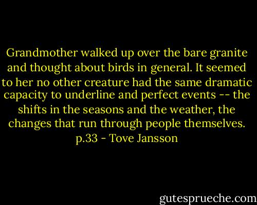 Grandmother walked up over the bare granite and thought about birds in general. It seemed to her no other creature had the same dramatic capacity to underline and perfect events -- the shifts in the seasons and the weather, the changes that run through people themselves. p.33 - Tove Jansson