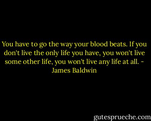 You have to go the way your blood beats. If you don't live the only life you have, you won't live some other life, you won't live any life at all. - James Baldwin