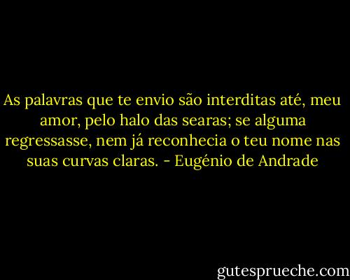 As palavras que te envio são interditas<br />até, meu amor, pelo halo das searas;<br />se alguma regressasse, nem já reconhecia<br />o teu nome nas suas curvas claras. - Eugénio de Andrade