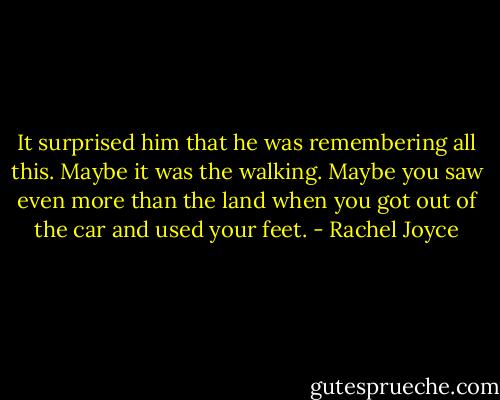 It surprised him that he was remembering all this. Maybe it was the walking. Maybe you saw even more than the land when you got out of the car and used your feet. - Rachel Joyce