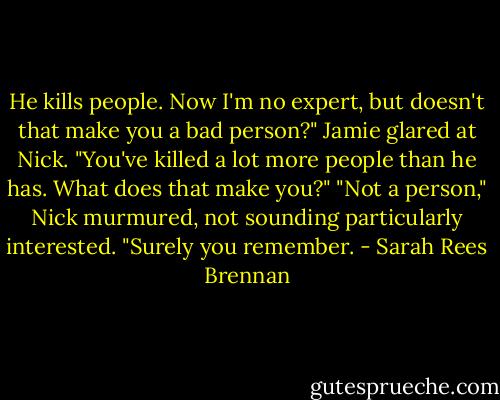 He kills people. Now I'm no expert, but doesn't that make you a bad person?"<br />Jamie glared at Nick. "You've killed a lot more people than he has. What does that make you?"<br />"Not a person," Nick murmured, not sounding particularly interested. "Surely you remember. - Sarah Rees Brennan