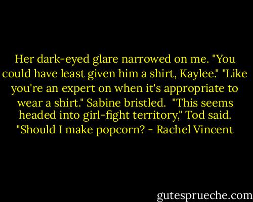 Her dark-eyed glare narrowed on me. "You could have least given him a shirt, Kaylee."<br />"Like you're an expert on when it's appropriate to wear a shirt." Sabine bristled.<br /><br />"This seems headed into girl-fight territory," Tod said. "Should I make popcorn? - Rachel Vincent