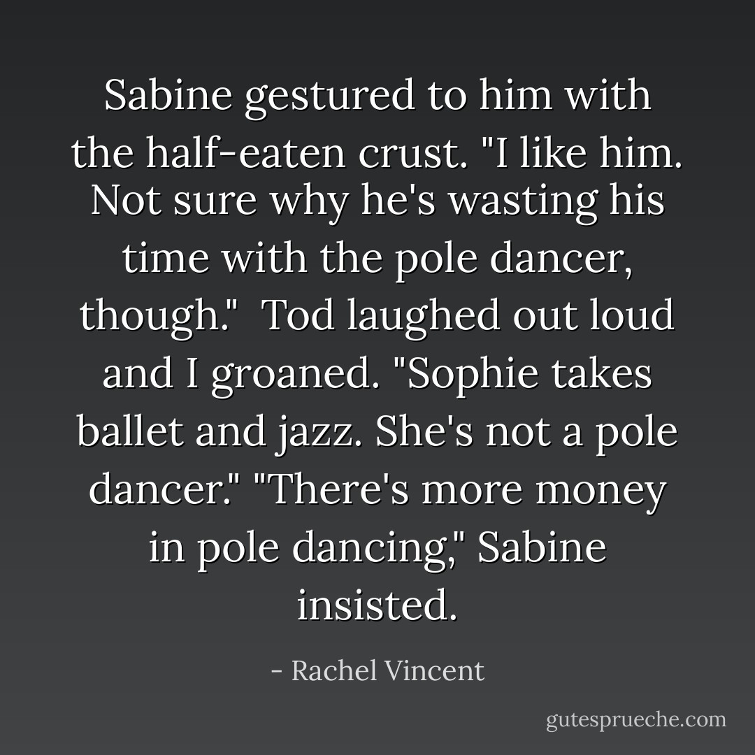 Sabine gestured to him with the half-eaten crust. "I like him. Not sure why he's wasting his time with the pole dancer, though."<br /><br />Tod laughed out loud and I groaned. "Sophie takes ballet and jazz. She's not a pole dancer."<br />"There's more money in pole dancing," Sabine insisted. - Rachel Vincent