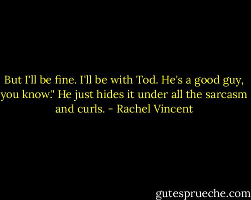 But I'll be fine. I'll be with Tod. He's a good guy, you know." He just hides it under all the sarcasm and curls. - Rachel Vincent