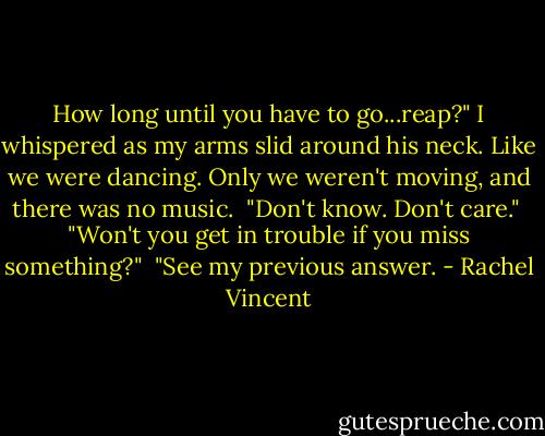 How long until you have to go...reap?" I whispered as my arms slid around his neck. Like we were dancing. Only we weren't moving, and there was no music.<br /> "Don't know. Don't care."<br /> "Won't you get in trouble if you miss something?"<br /> "See my previous answer. - Rachel Vincent
