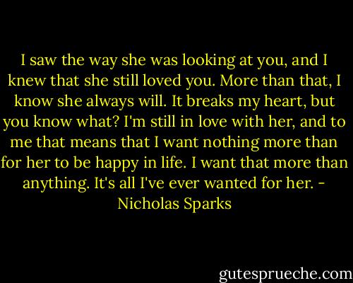 I saw the way she was looking at you, and I knew that she still loved you. More than that, I know she always will. It breaks my heart, but you know what? I'm still in love with her, and to me that means that I want nothing more than for her to be happy in life. I want that more than anything. It's all I've ever wanted for her. - Nicholas Sparks