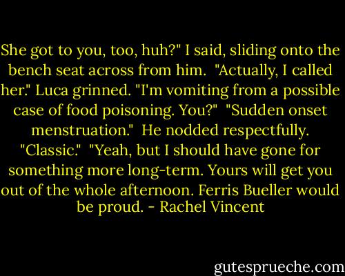 She got to you, too, huh?" I said, sliding onto the bench seat across from him.<br /> "Actually, I called her." Luca grinned. "I'm vomiting from a possible case of food poisoning. You?"<br /> "Sudden onset menstruation."<br /> He nodded respectfully. "Classic."<br /> "Yeah, but I should have gone for something more long-term. Yours will get you out of the whole afternoon. Ferris Bueller would be proud. - Rachel Vincent