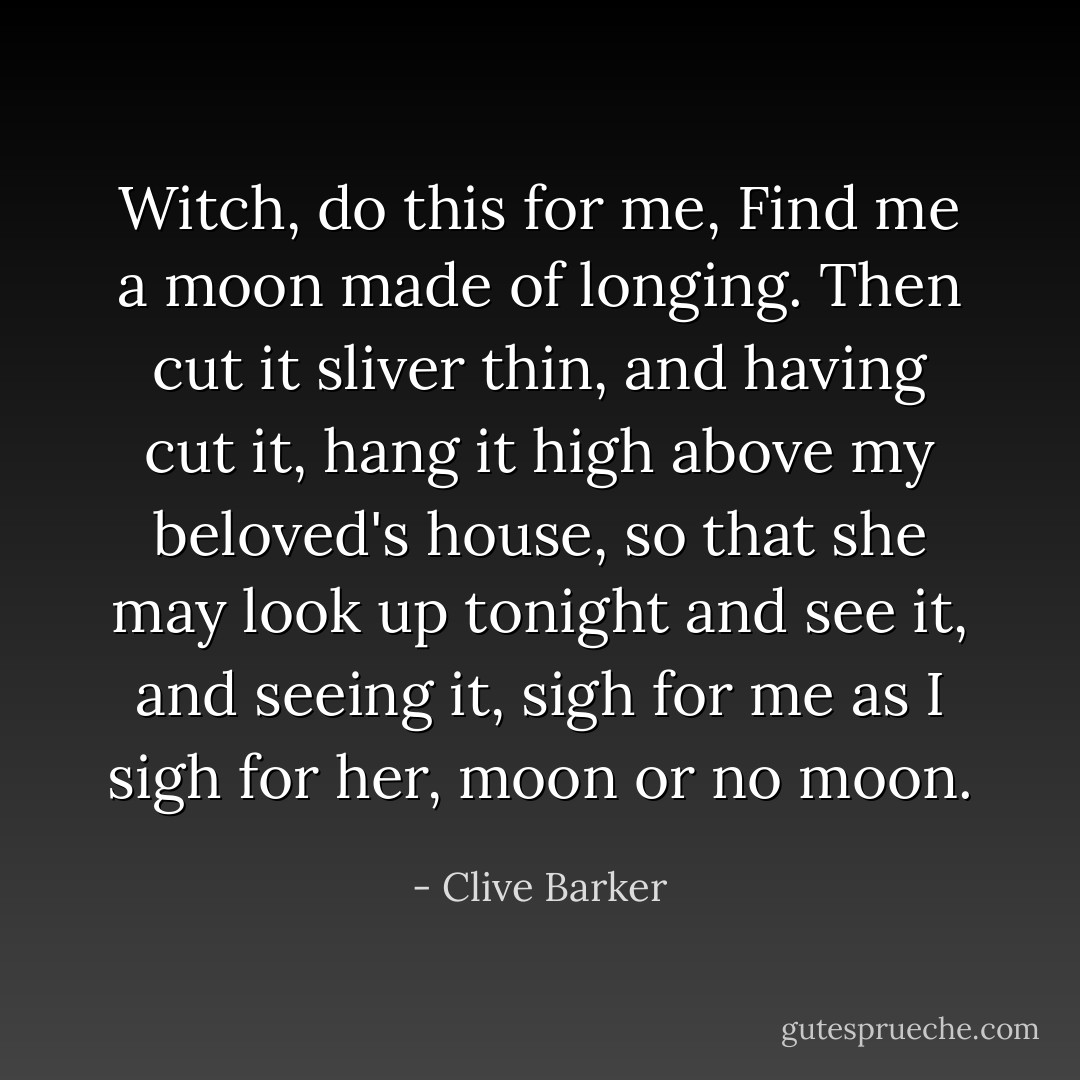 Witch, do this for me,<br />Find me a moon<br />made of longing.<br />Then cut it sliver thin,<br />and having cut it,<br />hang it high<br />above my beloved's house,<br />so that she may look up<br />tonight<br />and see it,<br />and seeing it, sigh for me<br />as I sigh for her,<br />moon or no moon. - Clive Barker