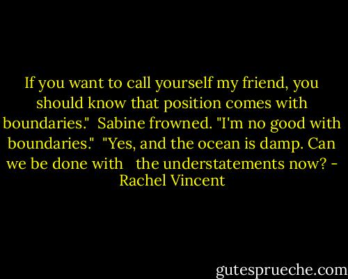 If you want to call yourself my friend, you should know that position comes with boundaries."<br /> Sabine frowned. "I'm no good with boundaries."<br /> "Yes, and the ocean is damp. Can we be done with <br /> the understatements now? - Rachel Vincent