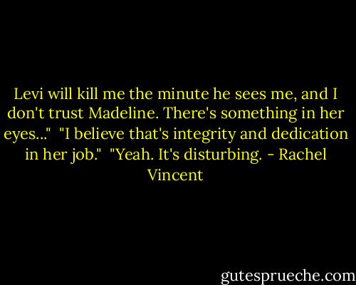 Levi will kill me the minute he sees me, and I don't trust Madeline. There's something in her eyes..."<br /> "I believe that's integrity and dedication in her job."<br /> "Yeah. It's disturbing. - Rachel Vincent