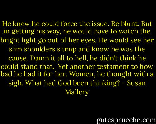 He knew he could force the issue. Be blunt. But in getting his way, he would have to watch the bright light go out of her eyes. He would see her slim shoulders slump and know he was the cause. Damn it all to hell, he didn't think he could stand that.<br /><br />Yet another testament to how bad he had it for her. Women, he thought with a sigh. What had God been thinking? - Susan Mallery
