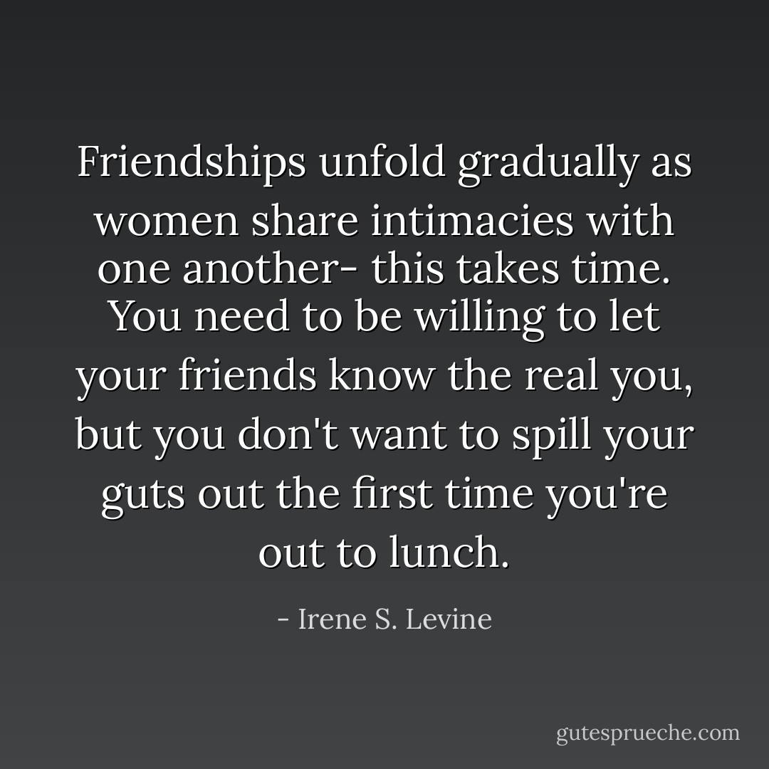 Friendships unfold gradually as women share intimacies with one another- this takes time. You need to be willing to let your friends know the real you, but you don't want to spill your guts out the first time you're out to lunch. - Irene S. Levine