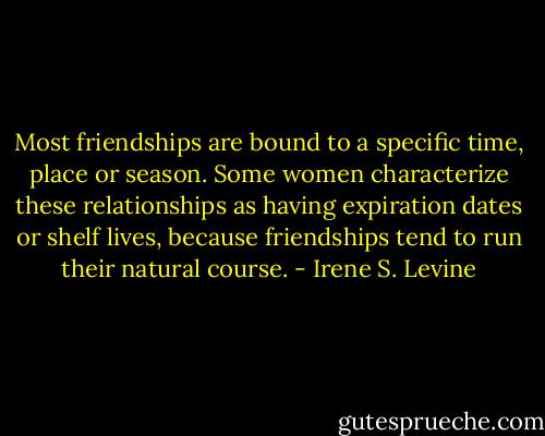 Most friendships are bound to a specific time, place or season. Some women characterize these relationships as having expiration dates or shelf lives, because friendships tend to run their natural course. - Irene S. Levine
