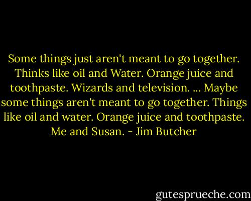Some things just aren't meant to go together. Thinks like oil and Water. Orange juice and toothpaste.<br />Wizards and television.<br />...<br />Maybe some things aren't meant to go together. Things like oil and water. Orange juice and toothpaste.<br />Me and Susan. - Jim Butcher