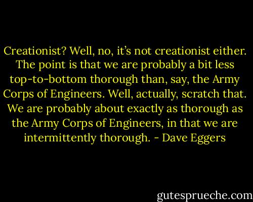Creationist? Well, no, it’s not creationist either. The point is that we are probably a bit less top-to-bottom thorough than, say, the Army Corps of Engineers. Well, actually, scratch that. We are probably about exactly as thorough as the Army Corps of Engineers, in that we are intermittently thorough. - Dave Eggers