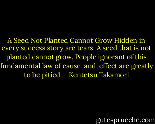 A Seed Not Planted Cannot Grow<br />Hidden in every success story are tears.<br />A seed that is not planted cannot grow. People ignorant of this fundamental law of cause-and-effect are greatly to be pitied. - Kentetsu Takamori