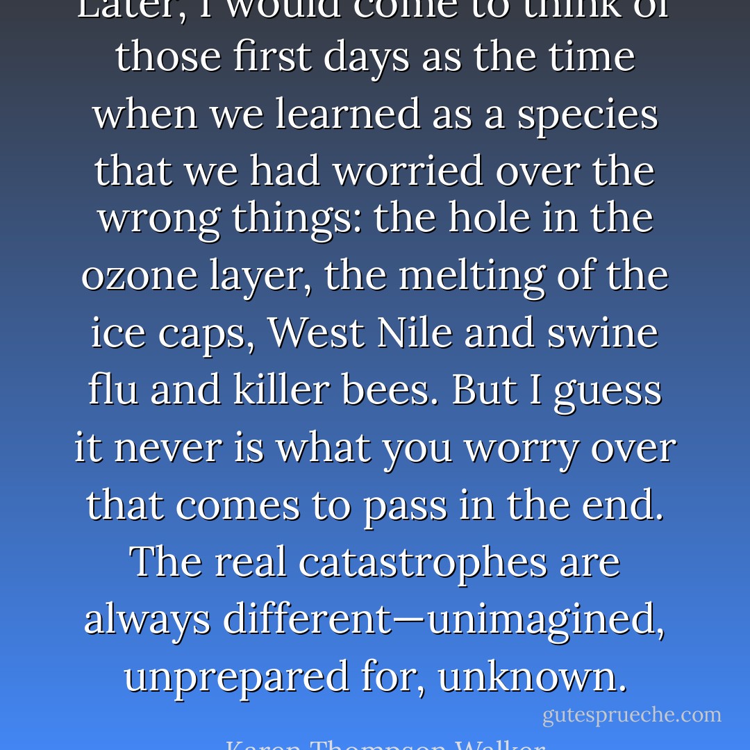Later, I would come to think of those first days as the time when we learned as a species that we had worried over the wrong things: the hole in the ozone layer, the melting of the ice caps, West Nile and swine flu and killer bees. But I guess it never <i>is</i> what you worry over that comes to pass in the end. The real catastrophes are always different—unimagined, unprepared for, unknown. - Karen Thompson Walker