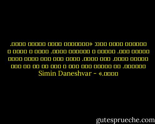 سرپرست جدید گفت: «می‌دانید زمین اصالت دارد. واقعی است. خیالی و رویائی نیست. ابری و بادی و اثیری نیست. جسم دارد. پاها روی جای سختی قرار می‌گیرد. نه این‌که همه چیز و همه کس پا در هوا باشد.» - Simin Daneshvar