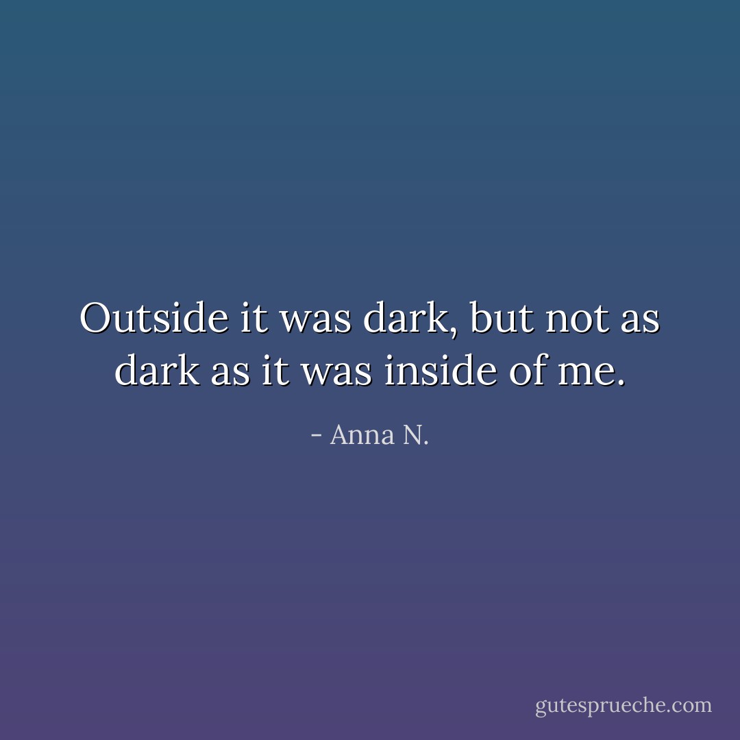 Outside it was dark, but not as dark as it was inside of me. - Anna N.