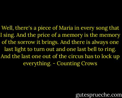 Well, there's a piece of Maria in every song that I sing. And the price of a memory is the memory of the sorrow it brings. And there is always one last light to turn out and one last bell to ring. And the last one out of the circus has to lock up everything. - Counting Crows