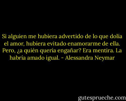 Si alguien me hubiera advertido de lo que dolía el amor, hubiera evitado enamorarme de ella. Pero, ¿a quién quería engañar? Era mentira. La habría amado igual. - Alessandra Neymar