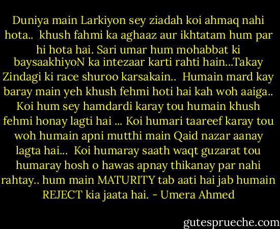 Duniya main Larkiyon sey ziadah koi ahmaq nahi hota..<br /> khush fahmi ka aghaaz aur ikhtatam hum par hi hota hai. Sari umar hum mohabbat ki baysaakhiyoN ka intezaar karti rahti hain...Takay Zindagi ki race shuroo karsakain..<br /> Humain mard kay baray main yeh khush fehmi hoti hai kah woh aaiga.. Koi hum sey hamdardi karay tou humain khush fehmi honay lagti hai ... Koi humari taareef karay tou woh humain apni mutthi main Qaid nazar aanay lagta hai...<br /> Koi humaray saath waqt guzarat tou humaray hosh o hawas apnay thikanay par nahi rahtay.. hum main MATURITY tab aati hai jab humain REJECT kia jaata hai. - Umera Ahmed