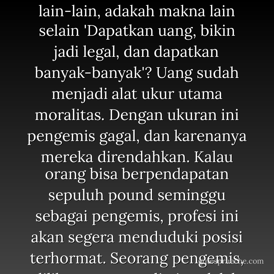 Mengapa pengemis direndahkan? Aku yakin alasannya sangat sederhana, yaitu karena mereka gagal hidup layak. Dalam prakteknya, orang tidak peduli apakah suatu pekerjaan itu berguna atau tidak, produktif atau bersifat parasit; satu-satunya hal yang penting adalah bahwa pekerjaan itu harus menguntungkan. Dalam semua perbincangan modern tentang efisiensi, pelayanan sosial dan lain-lain, adakah makna lain selain 'Dapatkan uang, bikin jadi legal, dan dapatkan banyak-banyak'? Uang sudah menjadi alat ukur utama moralitas. Dengan ukuran ini pengemis gagal, dan karenanya mereka direndahkan. Kalau orang bisa berpendapatan sepuluh pound seminggu sebagai pengemis, profesi ini akan segera menduduki posisi terhormat. Seorang pengemis, dilihat secara realistis, adalah sekedar seorang pengusaha yang mencoba bertahan hidup, seperti halnya pengusaha lain, dengan cara menggunakan tangannya. Dia tidak pernah menjual kehormatannya, lebih dari kebanyakan orang modern; dia hanya berbuat kesalahan dengan memilih usaha yang tidak memberinya kemungkinan untuk jadi kaya (hal. 268) - George Orwell