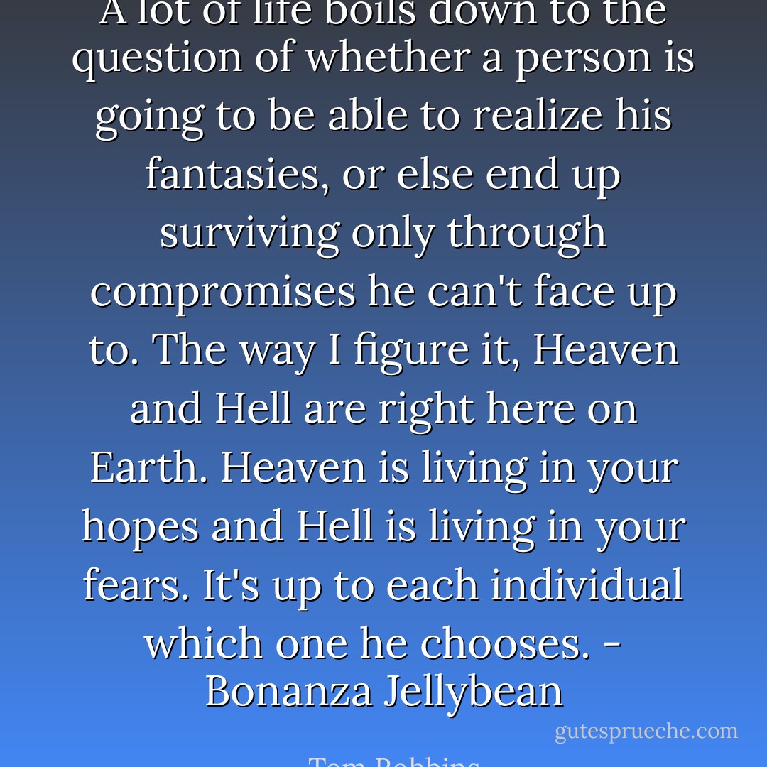 A lot of life boils down to the question of whether a person is going to be able to realize his fantasies, or else end up surviving only through compromises he can't face up to. The way I figure it, Heaven and Hell are right here on Earth. Heaven is living in your hopes and Hell is living in your fears. It's up to each individual which one he chooses. - Bonanza Jellybean - Tom Robbins