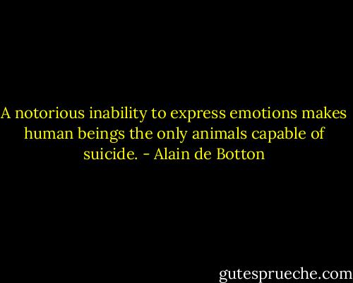 A notorious inability to express emotions makes human beings the only animals capable of suicide. - Alain de Botton