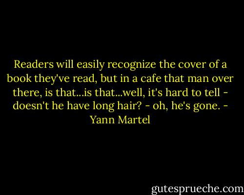 Readers will easily recognize the cover of a book they've read, but in a cafe that man over there, is that...is that...well, it's hard to tell - doesn't he have long hair? - oh, he's gone. - Yann Martel