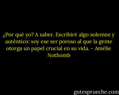 ¿Por qué yo? A saber. Escribiré algo solemne y auténtico: soy ese ser poroso al que la gente otorga un papel crucial en su vida. - Amélie Nothomb