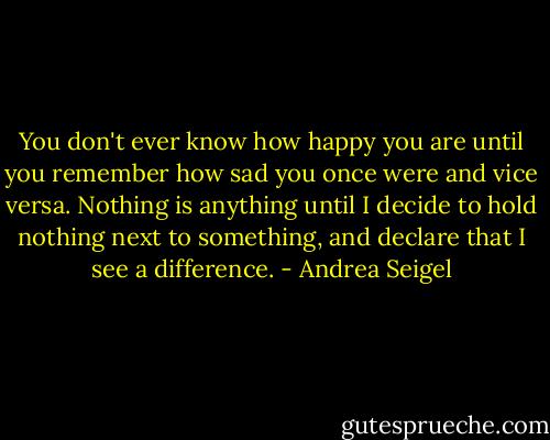 You don't ever know how happy you are until you remember how sad you once were and vice versa. Nothing is anything until I decide to hold nothing next to something, and declare that I see a difference. - Andrea Seigel