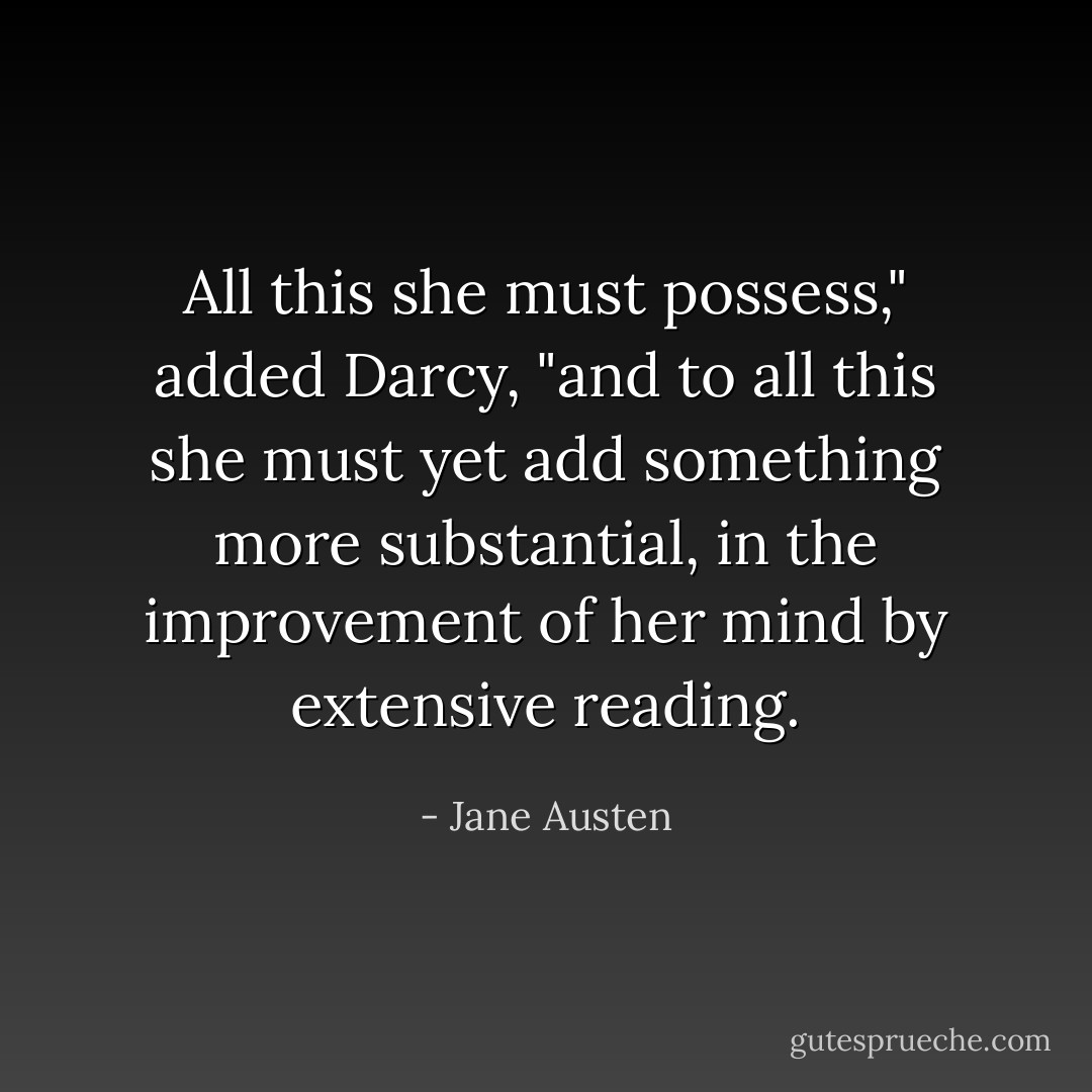 All this she must possess," added Darcy, "and to all this she must yet add something more substantial, in the improvement of her mind by extensive reading. - Jane Austen
